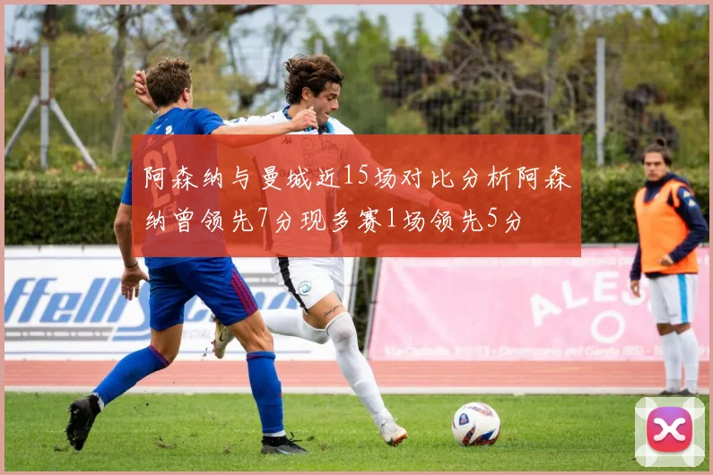 阿森纳与曼城近15场对比分析阿森纳曾领先7分现多赛1场领先5分