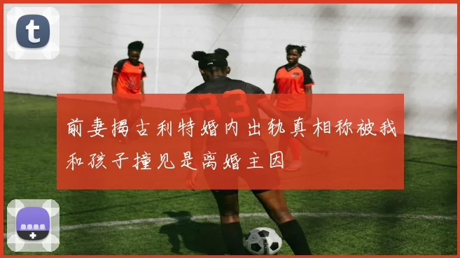 前妻揭古利特婚内出轨真相称被我和孩子撞见是离婚主因