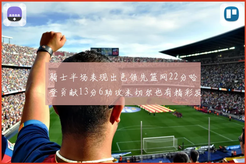 骑士半场表现出色领先篮网22分哈登贡献13分6助攻米切尔也有精彩发挥