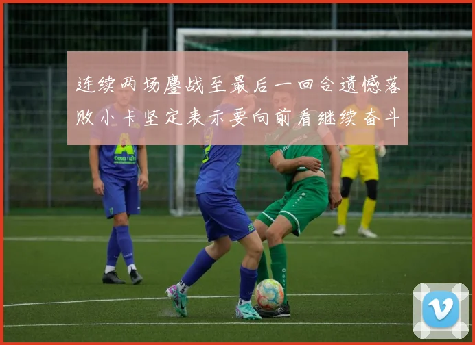 连续两场鏖战至最后一回合遗憾落败小卡坚定表示要向前看继续奋斗