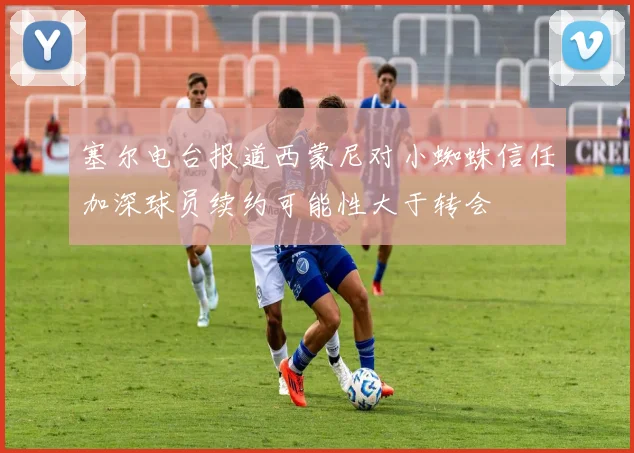 塞尔电台报道西蒙尼对小蜘蛛信任加深球员续约可能性大于转会