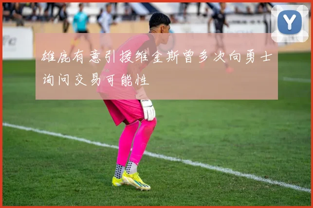 雄鹿有意引援维金斯曾多次向勇士询问交易可能性