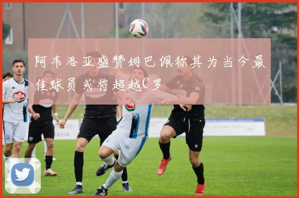 阿韦洛亚盛赞姆巴佩称其为当今最佳球员或将超越C罗