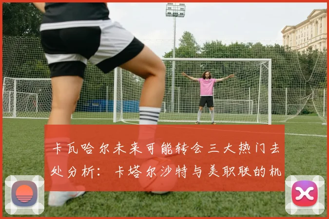 卡瓦哈尔未来可能转会三大热门去处分析：卡塔尔沙特与美职联的机会