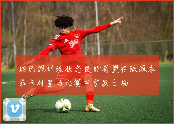 姆巴佩训练状态良好有望在欧冠本菲卡对皇马比赛中首发出场
