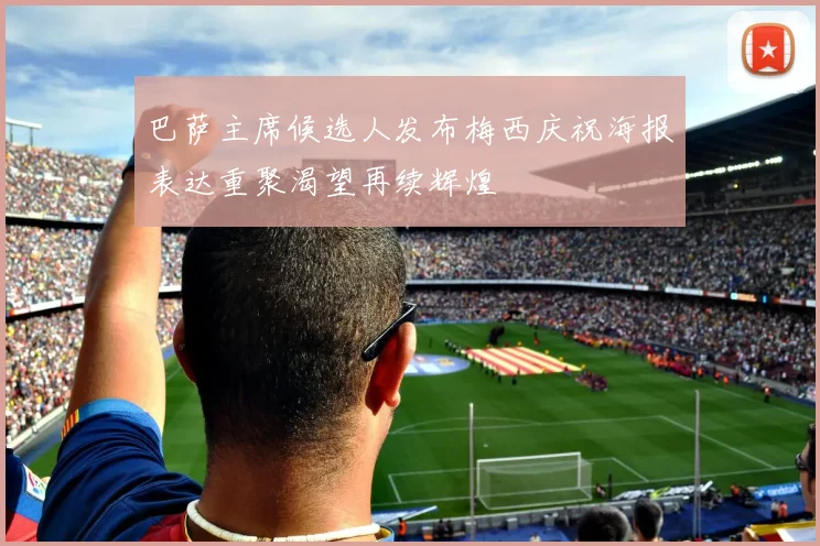 巴萨主席候选人发布梅西庆祝海报表达重聚渴望再续辉煌