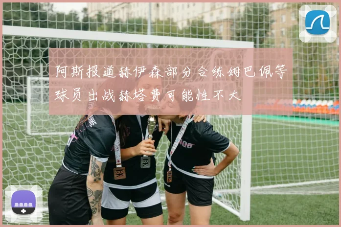阿斯报道赫伊森部分合练姆巴佩等球员出战赫塔费可能性不大