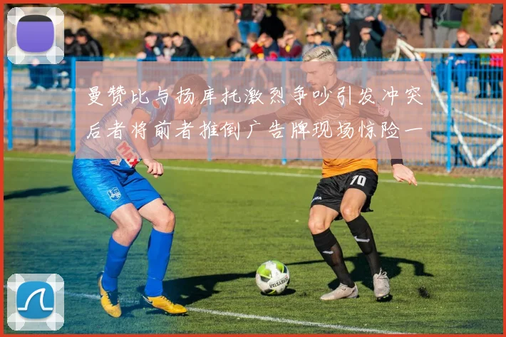 曼赞比与扬库托激烈争吵引发冲突后者将前者推倒广告牌现场惊险一幕