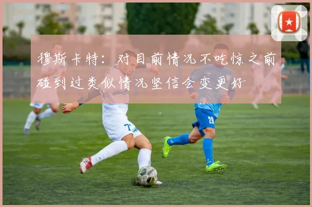 穆斯卡特：对目前情况不吃惊之前碰到过类似情况坚信会变更好