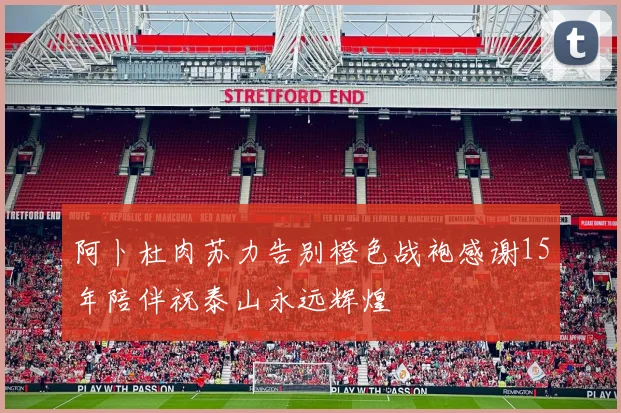 阿卜杜肉苏力告别橙色战袍感谢15年陪伴祝泰山永远辉煌