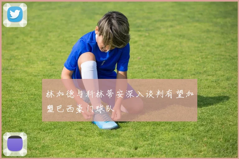 林加德与科林蒂安深入谈判有望加盟巴西豪门球队