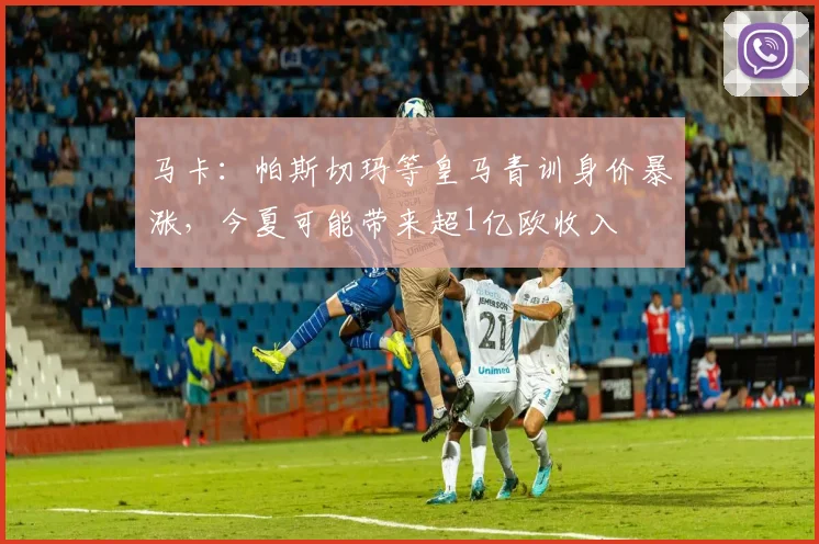 马卡：帕斯切玛等皇马青训身价暴涨，今夏可能带来超1亿欧收入