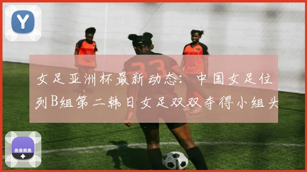女足亚洲杯最新动态：中国女足位列B组第二韩日女足双双夺得小组头名
