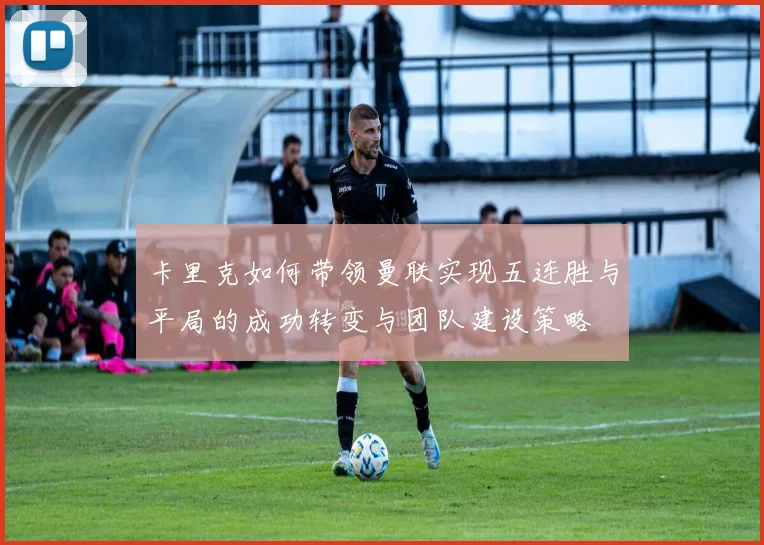 卡里克如何带领曼联实现五连胜与平局的成功转变与团队建设策略