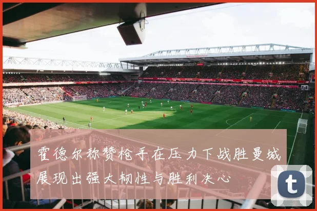 霍德尔称赞枪手在压力下战胜曼城展现出强大韧性与胜利决心