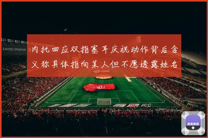 内托回应双指塞耳庆祝动作背后含义称具体指向某人但不愿透露姓名