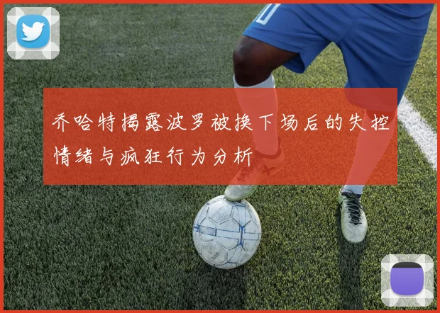 乔哈特揭露波罗被换下场后的失控情绪与疯狂行为分析