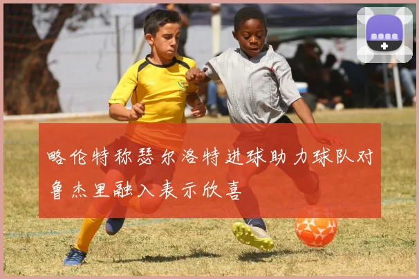 略伦特称瑟尔洛特进球助力球队对鲁杰里融入表示欣喜