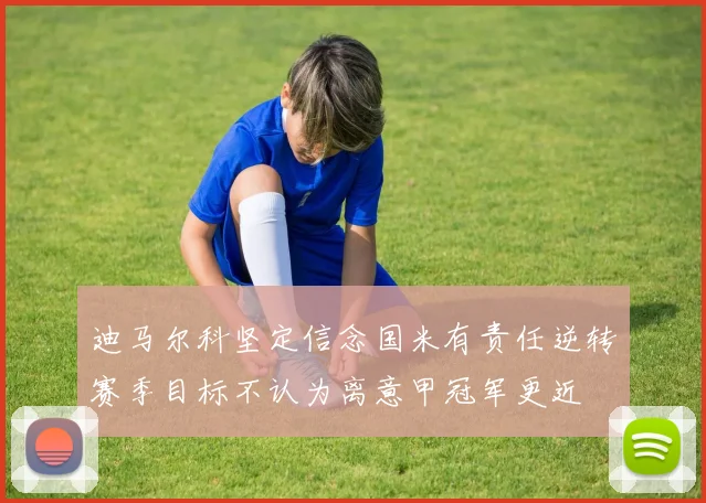 迪马尔科坚定信念国米有责任逆转赛季目标不认为离意甲冠军更近