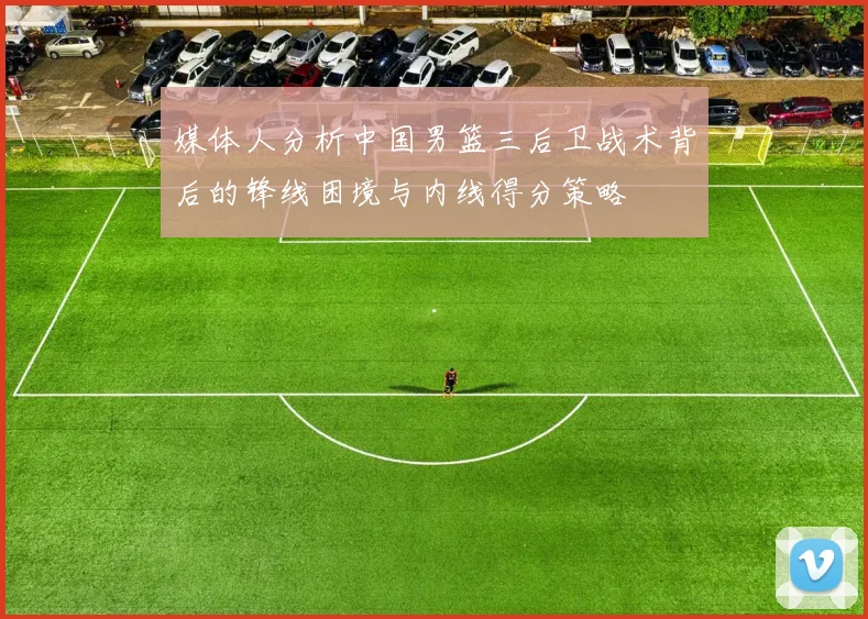 媒体人分析中国男篮三后卫战术背后的锋线困境与内线得分策略