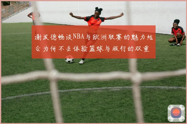 谢泼德畅谈NBA与欧洲联赛的魅力结合为何不去体验篮球与旅行的双重乐趣