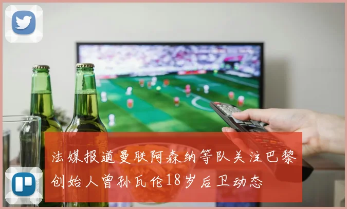 法媒报道曼联阿森纳等队关注巴黎创始人曾孙瓦伦18岁后卫动态