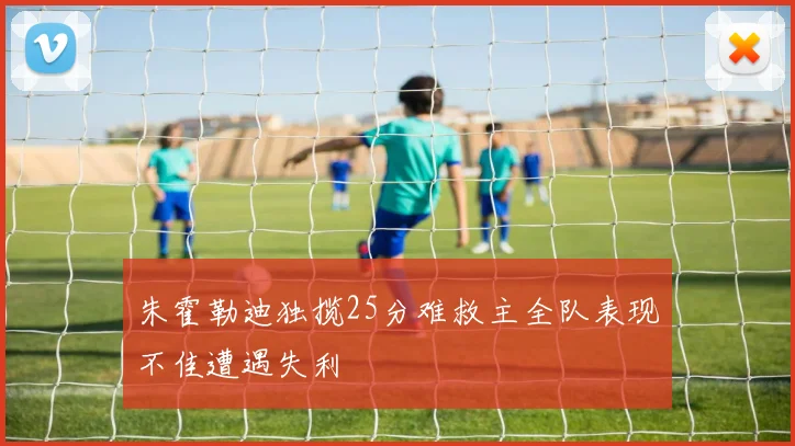 朱霍勒迪独揽25分难救主全队表现不佳遭遇失利